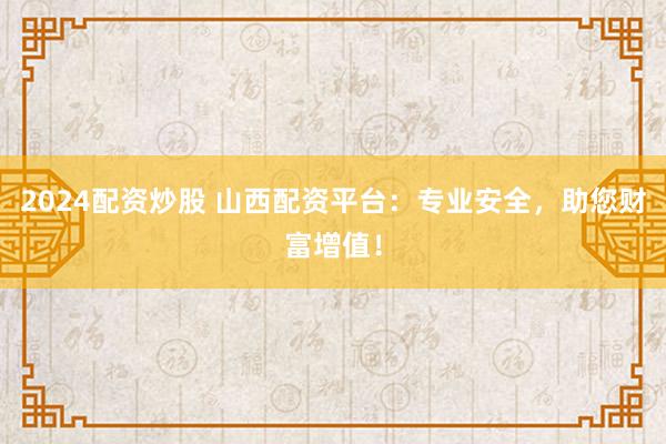 2024配资炒股 山西配资平台：专业安全，助您财富增值！