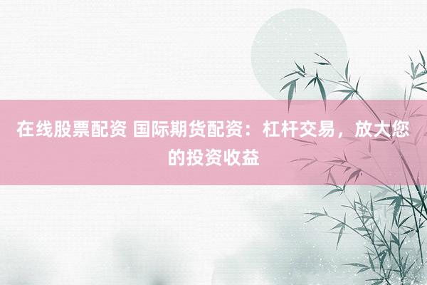 在线股票配资 国际期货配资：杠杆交易，放大您的投资收益