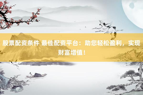 股票配资条件 最佳配资平台：助您轻松盈利，实现财富增值！