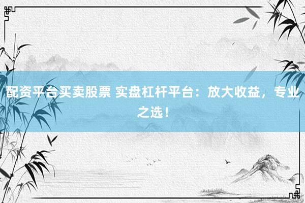 配资平台买卖股票 实盘杠杆平台：放大收益，专业之选！