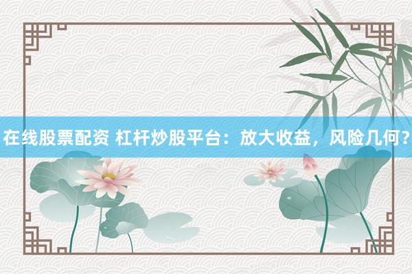 在线股票配资 杠杆炒股平台：放大收益，风险几何？