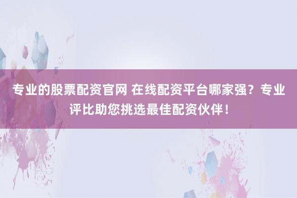 专业的股票配资官网 在线配资平台哪家强？专业评比助您挑选最佳配资伙伴！