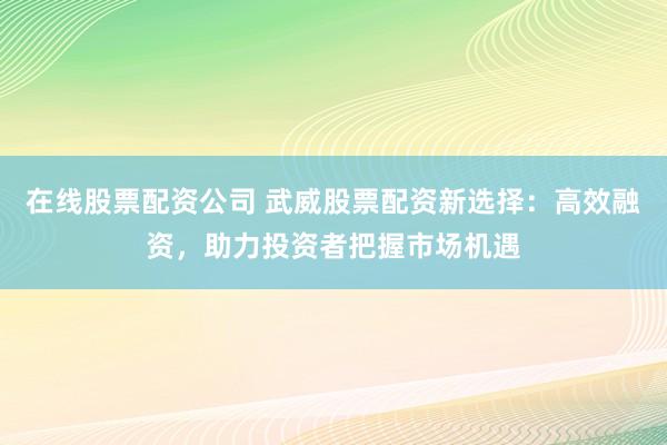 在线股票配资公司 武威股票配资新选择：高效融资，助力投资者把握市场机遇