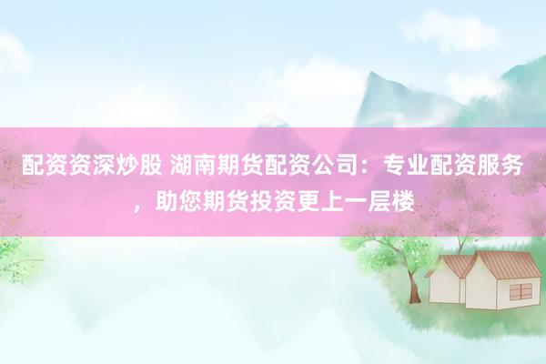 配资资深炒股 湖南期货配资公司：专业配资服务，助您期货投资更上一层楼
