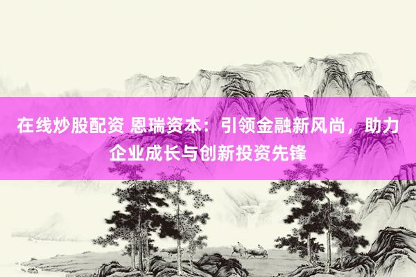 在线炒股配资 恩瑞资本：引领金融新风尚，助力企业成长与创新投资先锋