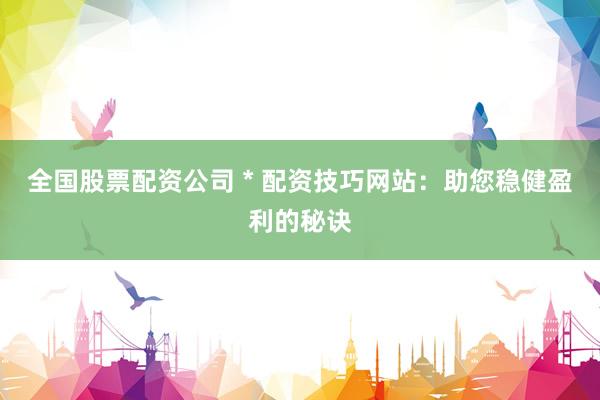 全国股票配资公司 * 配资技巧网站：助您稳健盈利的秘诀