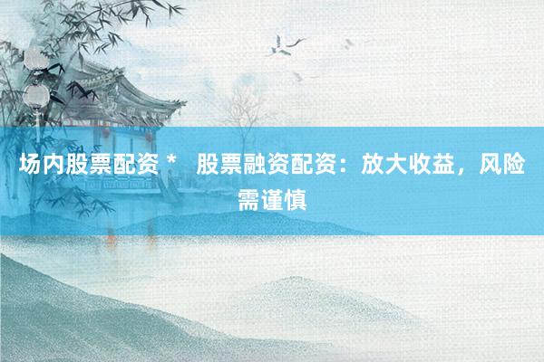 场内股票配资 *   股票融资配资：放大收益，风险需谨慎