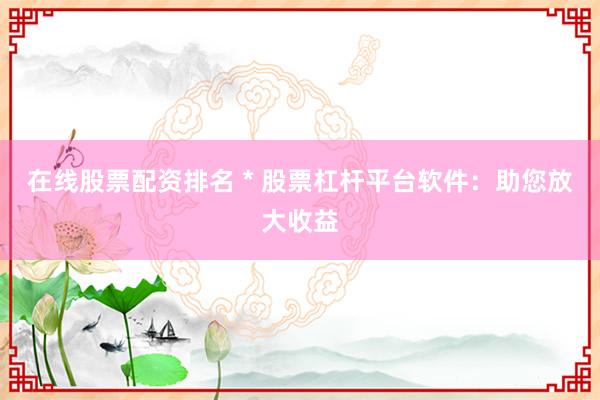 在线股票配资排名 * 股票杠杆平台软件：助您放大收益