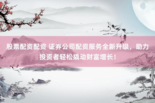 股票配资配资 证券公司配资服务全新升级，助力投资者轻松撬动财富增长！