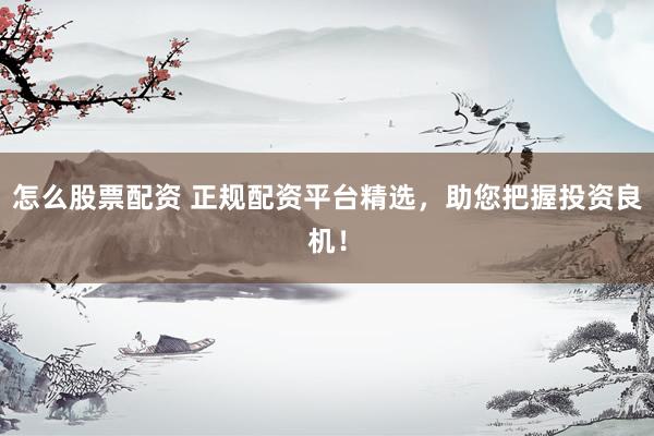 怎么股票配资 正规配资平台精选，助您把握投资良机！