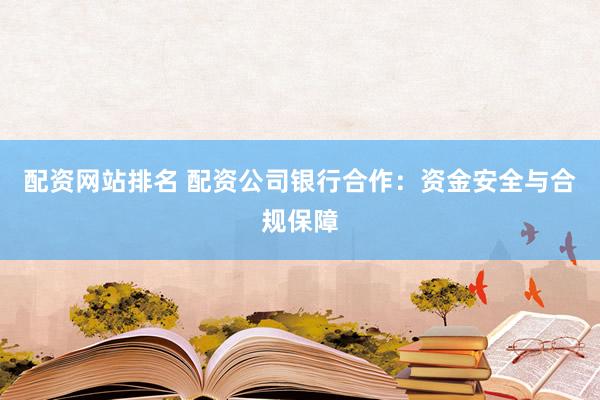 配资网站排名 配资公司银行合作：资金安全与合规保障