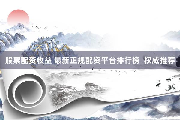 股票配资收益 最新正规配资平台排行榜  权威推荐