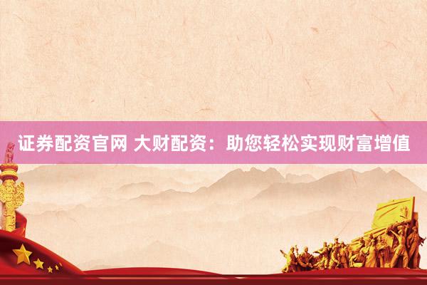 证券配资官网 大财配资：助您轻松实现财富增值