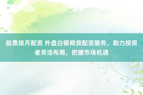 股票按月配资 外盘白银期货配资服务，助力投资者灵活布局，把握市场机遇