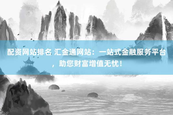 配资网站排名 汇金通网站：一站式金融服务平台，助您财富增值无忧！