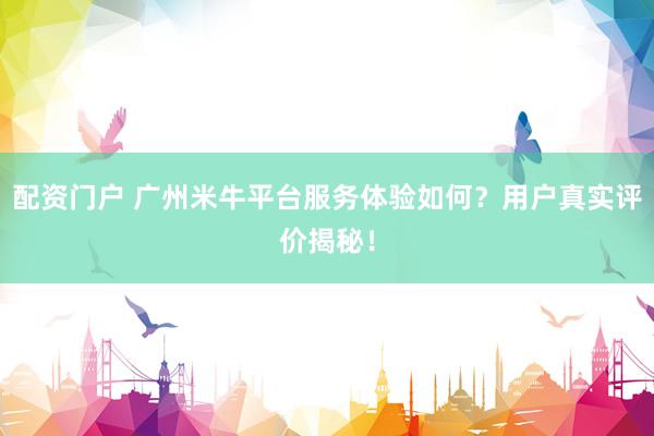 配资门户 广州米牛平台服务体验如何？用户真实评价揭秘！