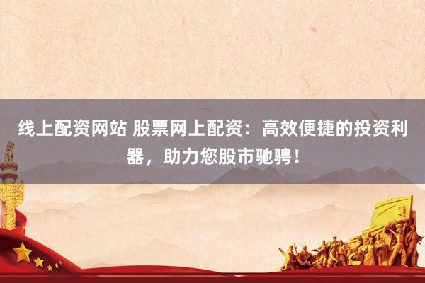线上配资网站 股票网上配资：高效便捷的投资利器，助力您股市驰骋！