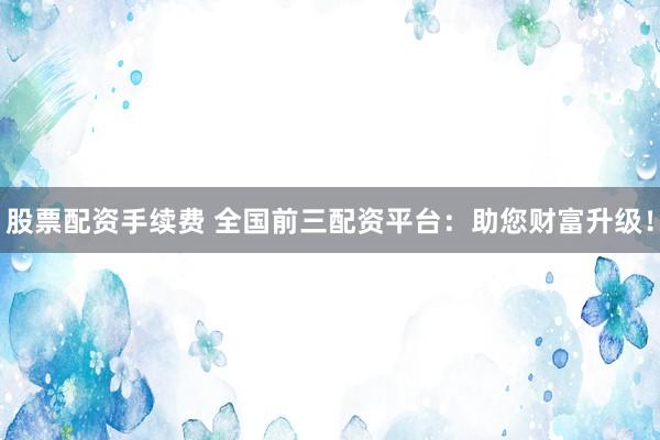 股票配资手续费 全国前三配资平台：助您财富升级！