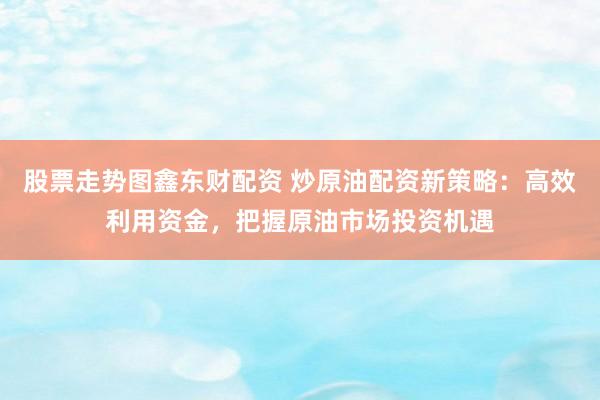 股票走势图鑫东财配资 炒原油配资新策略：高效利用资金，把握原油市场投资机遇