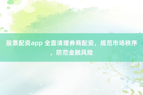 股票配资app 全面清理券商配资，规范市场秩序，防范金融风险