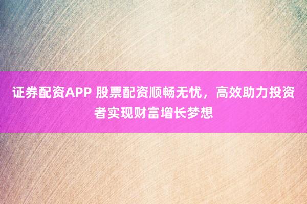 证券配资APP 股票配资顺畅无忧，高效助力投资者实现财富增长梦想