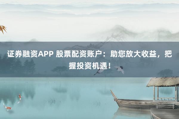 证券融资APP 股票配资账户：助您放大收益，把握投资机遇！