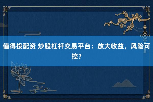值得投配资 炒股杠杆交易平台：放大收益，风险可控？