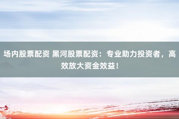 场内股票配资 黑河股票配资：专业助力投资者，高效放大资金效益！
