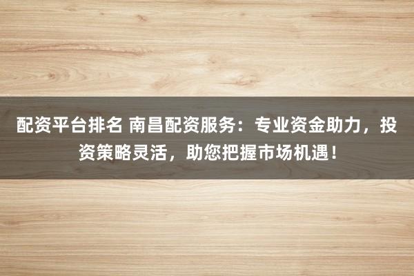 配资平台排名 南昌配资服务：专业资金助力，投资策略灵活，助您把握市场机遇！