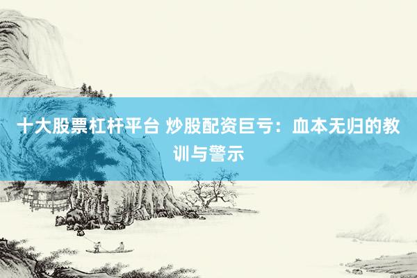 十大股票杠杆平台 炒股配资巨亏：血本无归的教训与警示