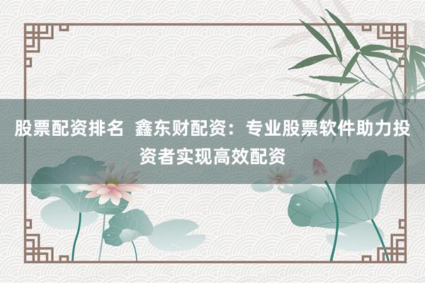 股票配资排名  鑫东财配资：专业股票软件助力投资者实现高效配资