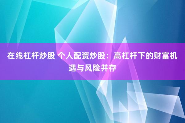 在线杠杆炒股 个人配资炒股：高杠杆下的财富机遇与风险并存