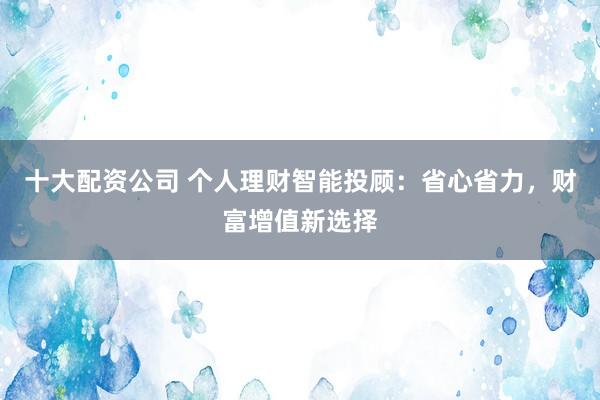 十大配资公司 个人理财智能投顾：省心省力，财富增值新选择