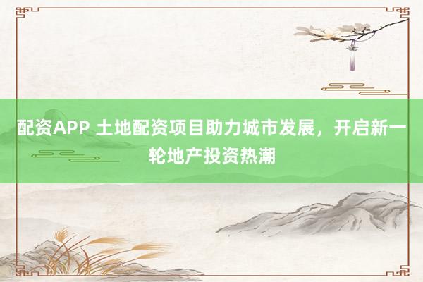 配资APP 土地配资项目助力城市发展，开启新一轮地产投资热潮