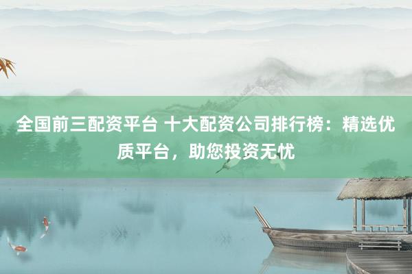 全国前三配资平台 十大配资公司排行榜：精选优质平台，助您投资无忧