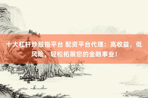 十大杠杆炒股指平台 配资平台代理：高收益，低风险，轻松拓展您的金融事业！