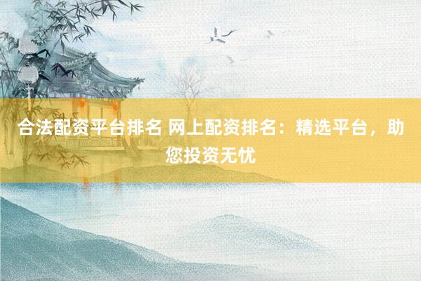 合法配资平台排名 网上配资排名：精选平台，助您投资无忧