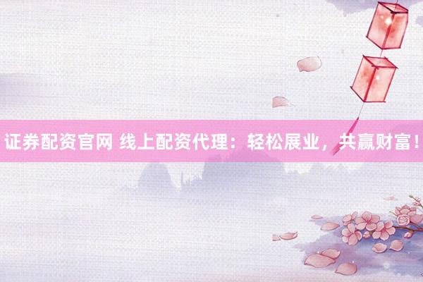 证券配资官网 线上配资代理：轻松展业，共赢财富！