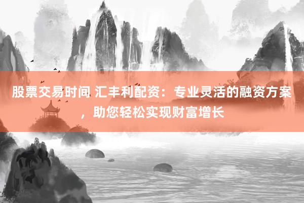 股票交易时间 汇丰利配资：专业灵活的融资方案，助您轻松实现财富增长