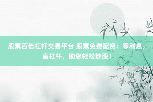 股票百倍杠杆交易平台 股票免费配资：零利息，高杠杆，助您轻松炒股！