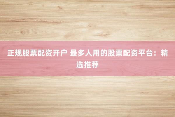 正规股票配资开户 最多人用的股票配资平台：精选推荐