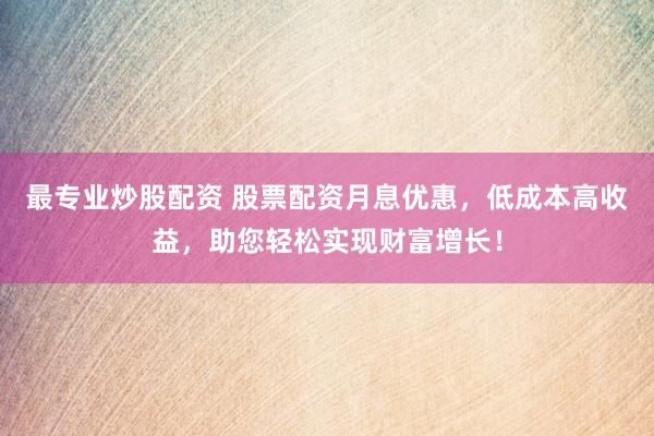 最专业炒股配资 股票配资月息优惠，低成本高收益，助您轻松实现财富增长！