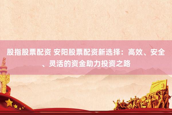 股指股票配资 安阳股票配资新选择：高效、安全、灵活的资金助力投资之路