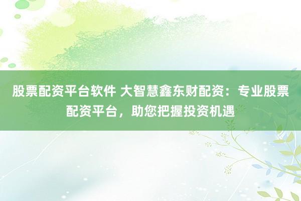 股票配资平台软件 大智慧鑫东财配资：专业股票配资平台，助您把握投资机遇
