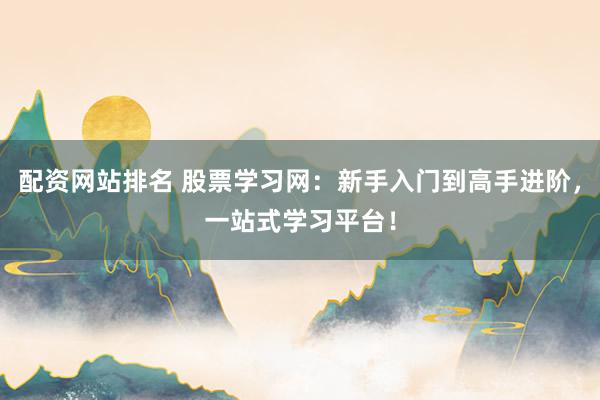 配资网站排名 股票学习网：新手入门到高手进阶，一站式学习平台！