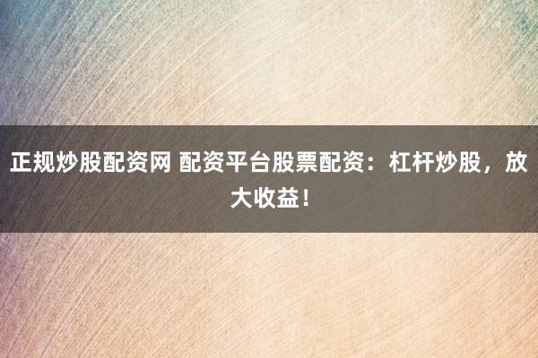 正规炒股配资网 配资平台股票配资：杠杆炒股，放大收益！