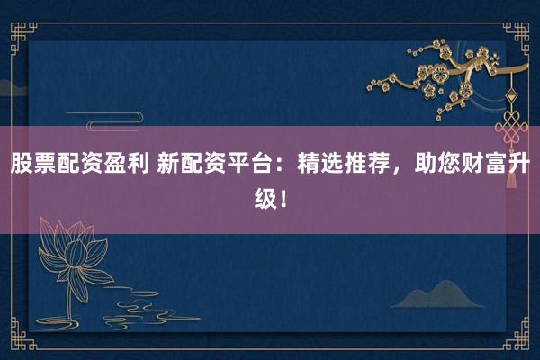 股票配资盈利 新配资平台：精选推荐，助您财富升级！