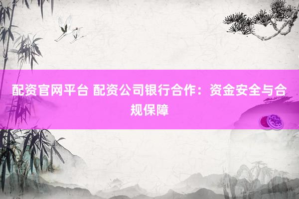 配资官网平台 配资公司银行合作：资金安全与合规保障