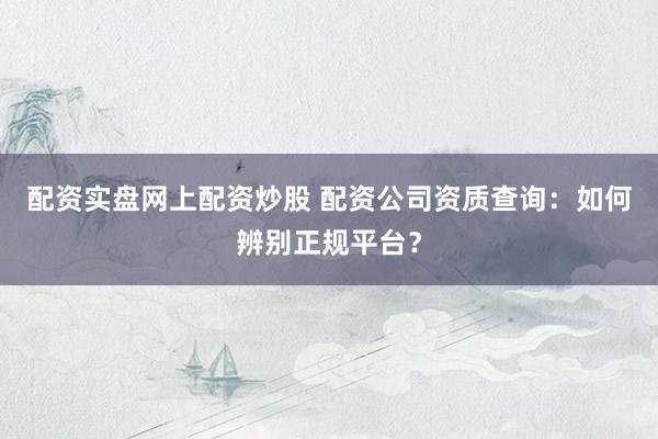 配资实盘网上配资炒股 配资公司资质查询：如何辨别正规平台？