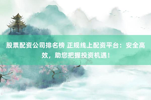 股票配资公司排名榜 正规线上配资平台：安全高效，助您把握投资机遇！